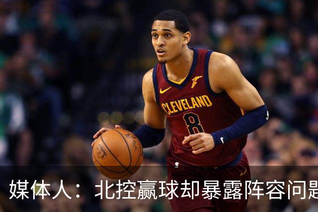 媒体人：北控赢球却暴露阵容问题 贾尔斯该打PF配沈梓捷或邹雨宸