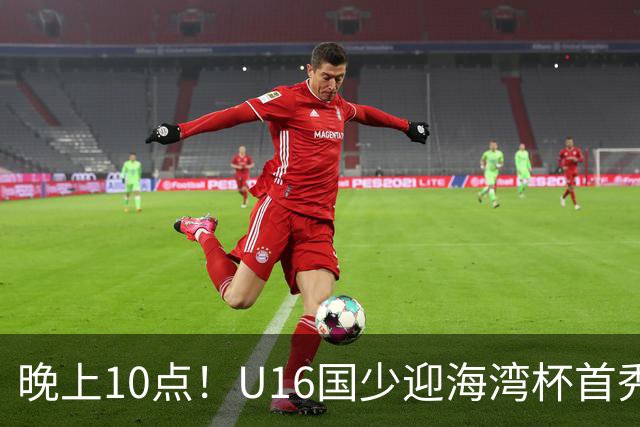 晚上10点！U16国少迎海湾杯首秀，两大留洋小将助力张耀坤！CCTV5不直播
