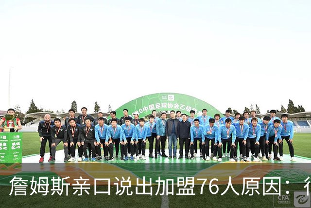 詹姆斯亲口说出加盟76人原因：很大一部分是因为他